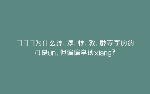 737为什么谆、淳、惇、敦、醇等字的韵母是un，但偏偏享读xiang?