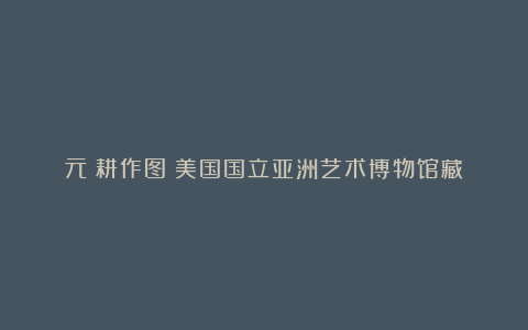 元《耕作图》美国国立亚洲艺术博物馆藏