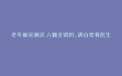 老年痴呆测试:六题全错的,请自觉看医生!