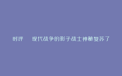 时评 | 现代战争的影子战士神秘复苏了