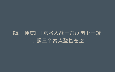 【每日佳局】日本名人战一力辽再下一城 手握三个赛点登基在望