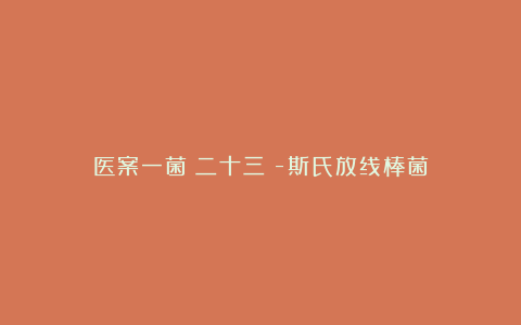医案一菌(二十三)-斯氏放线棒菌
