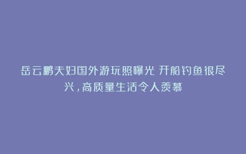 岳云鹏夫妇国外游玩照曝光!开船钓鱼很尽兴,高质量生活令人羡慕