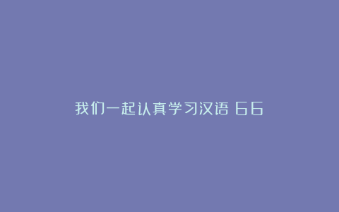 我们一起认真学习汉语（66）