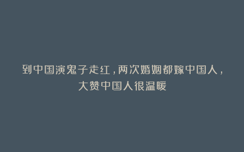 到中国演鬼子走红,两次婚姻都嫁中国人,大赞中国人很温暖