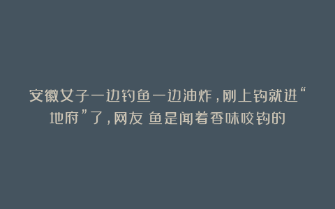安徽女子一边钓鱼一边油炸,刚上钩就进“地府”了,网友:鱼是闻着香味咬钩的?