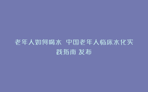 老年人如何喝水?《中国老年人临床水化实践指南》发布