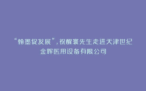 “翰墨促发展”,祝醒寰先生走进天津世纪金辉医用设备有限公司