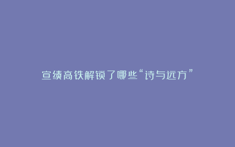 宣绩高铁解锁了哪些“诗与远方”?