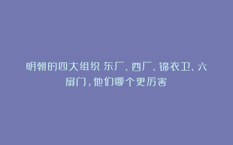 明朝的四大组织:东厂、西厂、锦衣卫、六扇门,他们哪个更厉害?