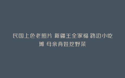 民国上色老照片:新疆王全家福;路边小吃摊;母亲背娃挖野菜