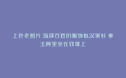 上色老照片:琉球百姓的服饰似汉家衫;拳王阿里坐在钱堆上