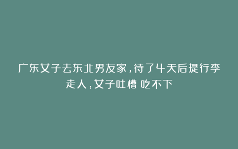 广东女子去东北男友家,待了4天后提行李走人,女子吐槽:吃不下