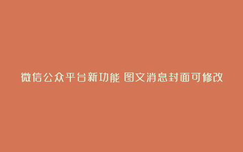 微信公众平台新功能:图文消息封面可修改
