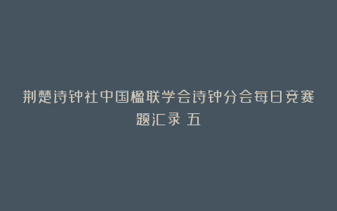 荆楚诗钟社中国楹联学会诗钟分会每日竞赛题汇录(五)