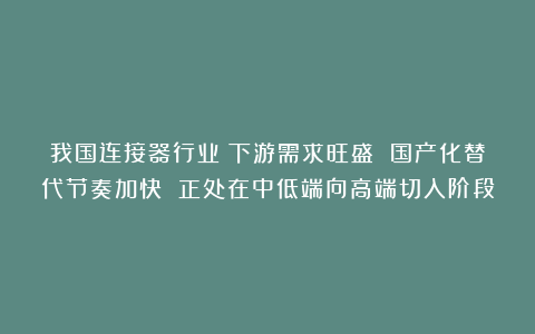 我国连接器行业:下游需求旺盛 国产化替代节奏加快 正处在中低端向高端切入阶段