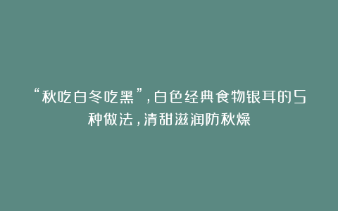 “秋吃白冬吃黑”,白色经典食物银耳的5种做法,清甜滋润防秋燥