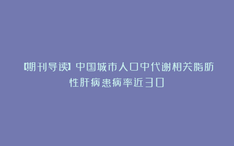 【期刊导读】中国城市人口中代谢相关脂肪性肝病患病率近30%