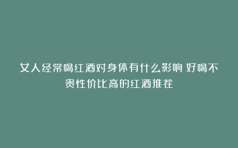 女人经常喝红酒对身体有什么影响？好喝不贵性价比高的红酒推荐！