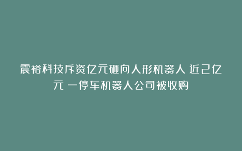 震裕科技斥资亿元砸向人形机器人；近2亿元！一停车机器人公司被收购