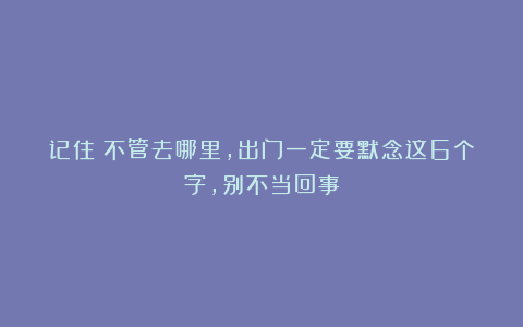 记住：不管去哪里，出门一定要默念这6个字，别不当回事