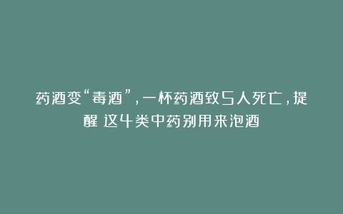 药酒变“毒酒”，一杯药酒致5人死亡，提醒：这4类中药别用来泡酒