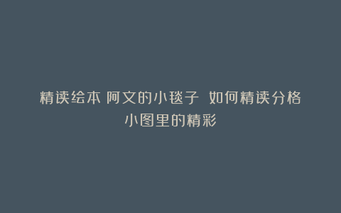 精读绘本《阿文的小毯子》∣如何精读分格小图里的精彩