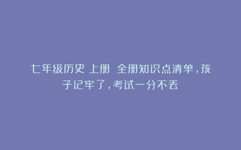 七年级历史(上册):全册知识点清单,孩子记牢了,考试一分不丢!