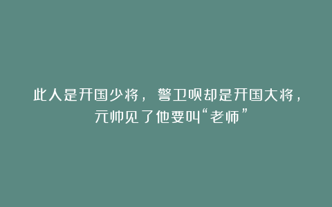 此人是开国少将, 警卫员却是开国大将, 元帅见了他要叫“老师”