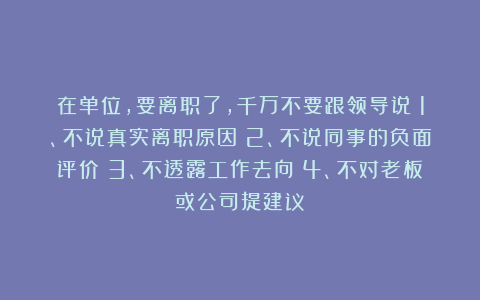 在单位，要离职了，千万不要跟领导说：1、不说真实离职原因；2、不说同事的负面评价；3、不透露工作去向；4、不对老板或公司提建议