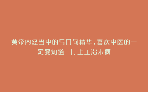 黄帝内经当中的50句精华，喜欢中医的一定要知道！ 1、上工治未病