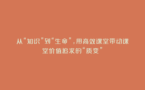 从“知识”到“生命”,用高效课堂带动课堂价值追求的“质变”!