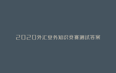 2020外汇业务知识竞赛测试答案