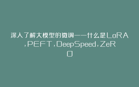 深入了解大模型的微调——什么是LoRA,PEFT,DeepSpeed,ZeRO