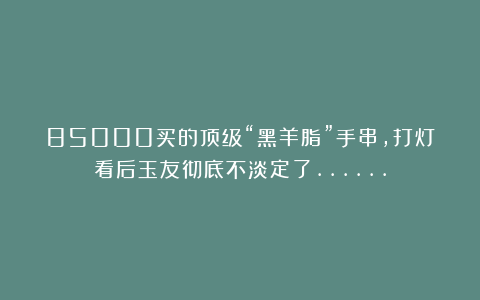 85000买的顶级“黑羊脂”手串，打灯看后玉友彻底不淡定了……