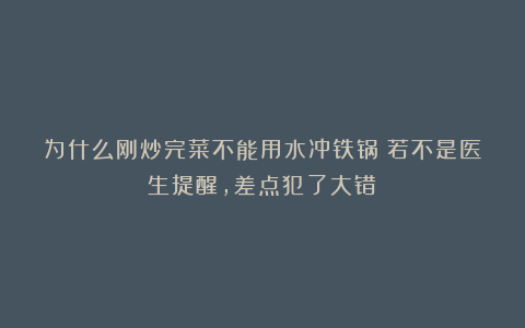 为什么刚炒完菜不能用水冲铁锅?若不是医生提醒,差点犯了大错!