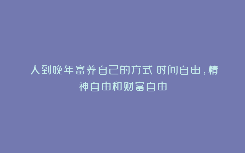 人到晚年富养自己的方式:时间自由,精神自由和财富自由