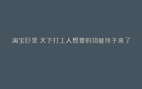 淘宝巨变!天下打工人想要的功能终于来了!