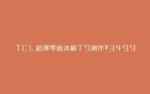 TCL超薄零嵌冰箱T9测评¥3499