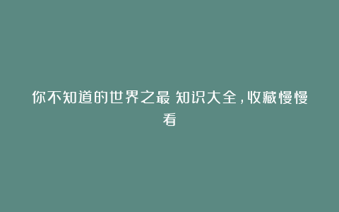 你不知道的世界之最（知识大全，收藏慢慢看）