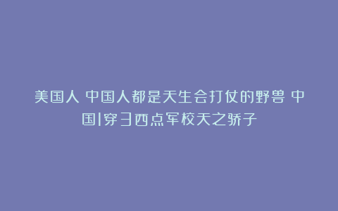 美国人：中国人都是天生会打仗的野兽！中国1穿3西点军校天之骄子