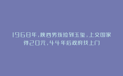 1968年，陕西男孩捡到玉玺，上交国家得20元，44年后政府找上门