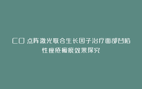 CO₂点阵激光联合生长因子治疗面部凹陷性痤疮瘢痕效果探究