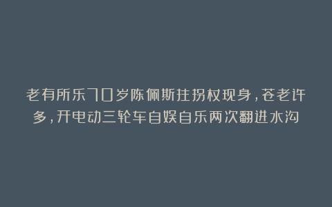 老有所乐70岁陈佩斯拄拐杖现身,苍老许多,开电动三轮车自娱自乐两次翻进水沟!