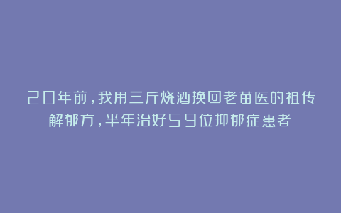20年前，我用三斤烧酒换回老苗医的祖传解郁方，半年治好59位抑郁症患者！