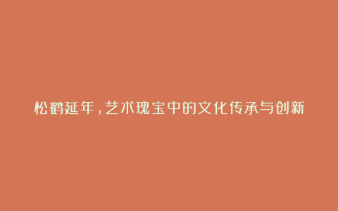 松鹤延年，艺术瑰宝中的文化传承与创新