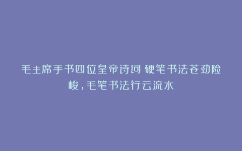 毛主席手书四位皇帝诗词:硬笔书法苍劲险峻,毛笔书法行云流水