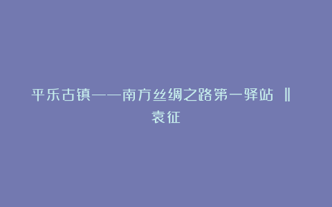 平乐古镇——南方丝绸之路第一驿站 ‖ 袁征