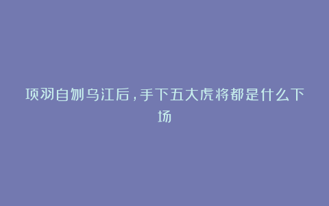 项羽自刎乌江后,手下五大虎将都是什么下场?