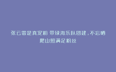 张云雷是真宠粉!带绿海乐队团建,不忘晒爬山照满足粉丝